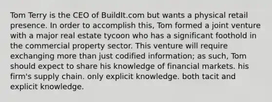 Tom Terry is the CEO of BuildIt.com but wants a physical retail presence. In order to accomplish this, Tom formed a joint venture with a major real estate tycoon who has a significant foothold in the commercial property sector. This venture will require exchanging more than just codified information; as such, Tom should expect to share his knowledge of financial markets. his firm's supply chain. only explicit knowledge. both tacit and explicit knowledge.