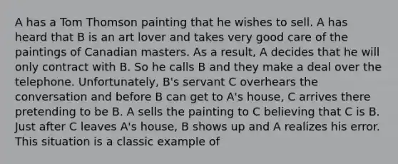 A has a Tom Thomson painting that he wishes to sell. A has heard that B is an art lover and takes very good care of the paintings of Canadian masters. As a result, A decides that he will only contract with B. So he calls B and they make a deal over the telephone. Unfortunately, B's servant C overhears the conversation and before B can get to A's house, C arrives there pretending to be B. A sells the painting to C believing that C is B. Just after C leaves A's house, B shows up and A realizes his error. This situation is a classic example of