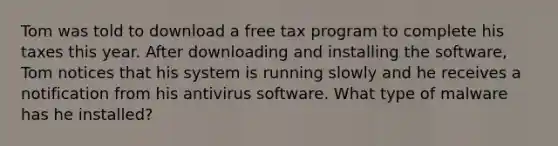 Tom was told to download a free tax program to complete his taxes this year. After downloading and installing the software, Tom notices that his system is running slowly and he receives a notification from his antivirus software. What type of malware has he installed?