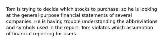 Tom is trying to decide which stocks to purchase, so he is looking at the general-purpose financial statements of several companies. He is having trouble understanding the abbreviations and symbols used in the report. Tom violates which assumption of financial reporting for users