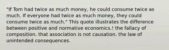 "If Tom had twice as much money, he could consume twice as much. If everyone had twice as much money, they could consume twice as much." This quote illustrates the difference between positive and normative economics.! the fallacy of composition. that association is not causation. the law of unintended consequences.