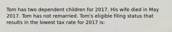 Tom has two dependent children for 2017. His wife died in May 2017. Tom has not remarried. Tom's eligible filing status that results in the lowest tax rate for 2017 is: