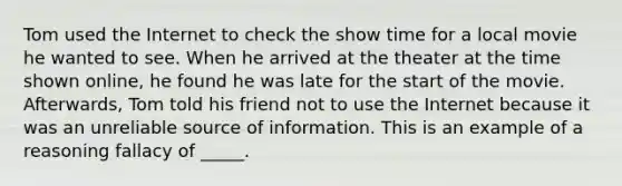 Tom used the Internet to check the show time for a local movie he wanted to see. When he arrived at the theater at the time shown online, he found he was late for the start of the movie. Afterwards, Tom told his friend not to use the Internet because it was an unreliable source of information. This is an example of a reasoning fallacy of _____.