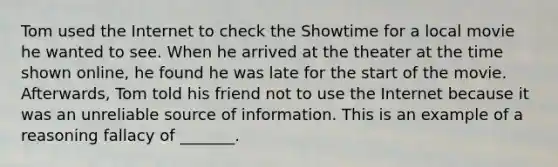 Tom used the Internet to check the Showtime for a local movie he wanted to see. When he arrived at the theater at the time shown online, he found he was late for the start of the movie. Afterwards, Tom told his friend not to use the Internet because it was an unreliable source of information. This is an example of a reasoning fallacy of _______.