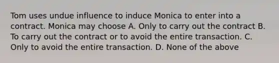 Tom uses undue influence to induce Monica to enter into a contract. Monica may choose A. Only to carry out the contract B. To carry out the contract or to avoid the entire transaction. C. Only to avoid the entire transaction. D. None of the above