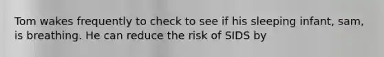 Tom wakes frequently to check to see if his sleeping infant, sam, is breathing. He can reduce the risk of SIDS by