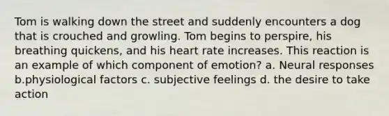 Tom is walking down the street and suddenly encounters a dog that is crouched and growling. Tom begins to perspire, his breathing quickens, and his heart rate increases. This reaction is an example of which component of emotion? a. Neural responses b.physiological factors c. subjective feelings d. the desire to take action