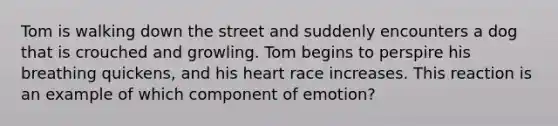 Tom is walking down the street and suddenly encounters a dog that is crouched and growling. Tom begins to perspire his breathing quickens, and his heart race increases. This reaction is an example of which component of emotion?