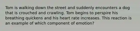 Tom is walking down the street and suddenly encounters a dog that is crouched and crawling. Tom begins to perspire his breathing quickens and his heart rate increases. This reaction is an example of which component of emotion?