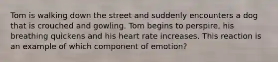 Tom is walking down the street and suddenly encounters a dog that is crouched and gowling. Tom begins to perspire, his breathing quickens and his heart rate increases. This reaction is an example of which component of emotion?