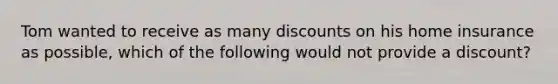 Tom wanted to receive as many discounts on his home insurance as possible, which of the following would not provide a discount?