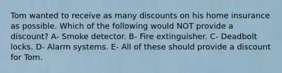 Tom wanted to receive as many discounts on his home insurance as possible. Which of the following would NOT provide a discount? A- Smoke detector. B- Fire extinguisher. C- Deadbolt locks. D- Alarm systems. E- All of these should provide a discount for Tom.