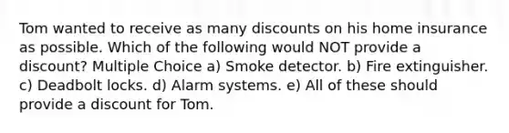 Tom wanted to receive as many discounts on his home insurance as possible. Which of the following would NOT provide a discount? Multiple Choice a) Smoke detector. b) Fire extinguisher. c) Deadbolt locks. d) Alarm systems. e) All of these should provide a discount for Tom.