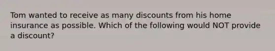 Tom wanted to receive as many discounts from his home insurance as possible. Which of the following would NOT provide a discount?