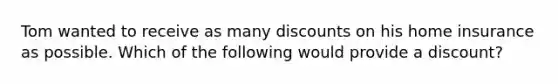 Tom wanted to receive as many discounts on his home insurance as possible. Which of the following would provide a discount?