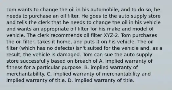 Tom wants to change the oil in his automobile, and to do so, he needs to purchase an oil filter. He goes to the auto supply store and tells the clerk that he needs to change the oil in his vehicle and wants an appropriate oil filter for his make and model of vehicle. The clerk recommends oil filter XYZ-2. Tom purchases the oil filter, takes it home, and puts it on his vehicle. The oil filter (which has no defects) isn't suited for the vehicle and, as a result, the vehicle is damaged. Tom can sue the auto supply store successfully based on breach of A. implied warranty of fitness for a particular purpose. B. implied warranty of merchantability. C. implied warranty of merchantability and implied warranty of title. D. implied warranty of title.