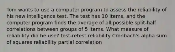 Tom wants to use a computer program to assess the reliability of his new intelligence test. The test has 10 items, and the computer program finds the average of all possible split-half correlations between groups of 5 items. What measure of reliability did he use? test-retest reliability Cronbach's alpha sum of squares reliability partial correlation