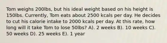 Tom weighs 200lbs, but his ideal weight based on his height is 150lbs. Currently, Tom eats about 2500 kcals per day. He decides to cut his calorie intake to 2000 kcals per day. At this rate, how long will it take Tom to lose 50lbs? A). 2 weeks B). 10 weeks C). 50 weeks D). 25 weeks E). 1 year