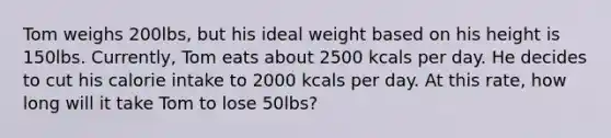 Tom weighs 200lbs, but his ideal weight based on his height is 150lbs. Currently, Tom eats about 2500 kcals per day. He decides to cut his calorie intake to 2000 kcals per day. At this rate, how long will it take Tom to lose 50lbs?