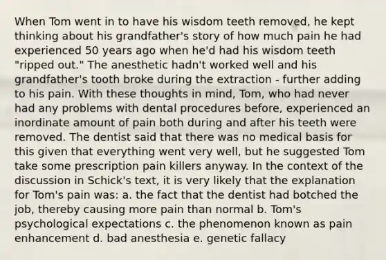 When Tom went in to have his wisdom teeth removed, he kept thinking about his grandfather's story of how much pain he had experienced 50 years ago when he'd had his wisdom teeth "ripped out." The anesthetic hadn't worked well and his grandfather's tooth broke during the extraction - further adding to his pain. With these thoughts in mind, Tom, who had never had any problems with dental procedures before, experienced an inordinate amount of pain both during and after his teeth were removed. The dentist said that there was no medical basis for this given that everything went very well, but he suggested Tom take some prescription pain killers anyway. In the context of the discussion in Schick's text, it is very likely that the explanation for Tom's pain was: a. the fact that the dentist had botched the job, thereby causing more pain than normal b. Tom's psychological expectations c. the phenomenon known as pain enhancement d. bad anesthesia e. genetic fallacy