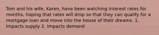 Tom and his wife, Karen, have been watching interest rates for months, hoping that rates will drop so that they can qualify for a mortgage loan and move into the house of their dreams. 1. Impacts supply 2. Impacts demand