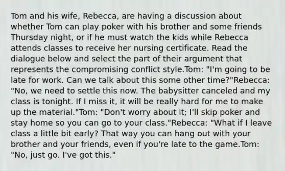 Tom and his wife, Rebecca, are having a discussion about whether Tom can play poker with his brother and some friends Thursday night, or if he must watch the kids while Rebecca attends classes to receive her nursing certificate. Read the dialogue below and select the part of their argument that represents the compromising conflict style.Tom: "I'm going to be late for work. Can we talk about this some other time?"Rebecca: "No, we need to settle this now. The babysitter canceled and my class is tonight. If I miss it, it will be really hard for me to make up the material."Tom: "Don't worry about it; I'll skip poker and stay home so you can go to your class."Rebecca: "What if I leave class a little bit early? That way you can hang out with your brother and your friends, even if you're late to the game.Tom: "No, just go. I've got this."