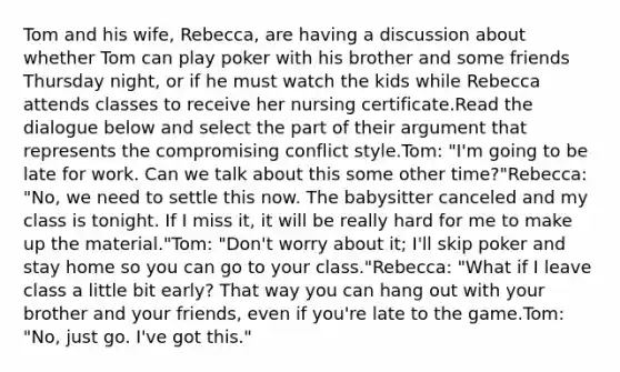 Tom and his wife, Rebecca, are having a discussion about whether Tom can play poker with his brother and some friends Thursday night, or if he must watch the kids while Rebecca attends classes to receive her nursing certificate.Read the dialogue below and select the part of their argument that represents the compromising conflict style.Tom: "I'm going to be late for work. Can we talk about this some other time?"Rebecca: "No, we need to settle this now. The babysitter canceled and my class is tonight. If I miss it, it will be really hard for me to make up the material."Tom: "Don't worry about it; I'll skip poker and stay home so you can go to your class."Rebecca: "What if I leave class a little bit early? That way you can hang out with your brother and your friends, even if you're late to the game.Tom: "No, just go. I've got this."