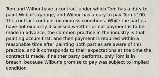 Tom and Wilbur have a contract under which Tom has a duty to paint Wilbur's garage, and Wilbur has a duty to pay Torn 100. The contract contains no express conditions. While the parties have not explicitly discussed whether or not payment is to be made in advance, the common practice in the industry is that painting occurs first, and then payment is required within a reasonable time after painting Both parties are aware of this practice, and it corresponds to their expectations at the time the contract is made. If neither party performs, only Tom is in breach, because Wilbur's promise to pay was subject to implied condition