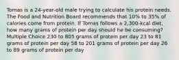 Tomas is a 24-year-old male trying to calculate his protein needs. The Food and Nutrition Board recommends that 10% to 35% of calories come from protein. If Tomas follows a 2,300-kcal diet, how many grams of protein per day should he be consuming? Multiple Choice 230 to 805 grams of protein per day 23 to 81 grams of protein per day 58 to 201 grams of protein per day 26 to 89 grams of protein per day