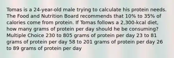 Tomas is a 24-year-old male trying to calculate his protein needs. The Food and Nutrition Board recommends that 10% to 35% of calories come from protein. If Tomas follows a 2,300-kcal diet, how many grams of protein per day should he be consuming? Multiple Choice 230 to 805 grams of protein per day 23 to 81 grams of protein per day 58 to 201 grams of protein per day 26 to 89 grams of protein per day