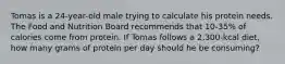 Tomas is a 24-year-old male trying to calculate his protein needs. The Food and Nutrition Board recommends that 10-35% of calories come from protein. If Tomas follows a 2,300-kcal diet, how many grams of protein per day should he be consuming?