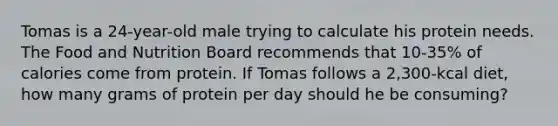 Tomas is a 24-year-old male trying to calculate his protein needs. The Food and Nutrition Board recommends that 10-35% of calories come from protein. If Tomas follows a 2,300-kcal diet, how many grams of protein per day should he be consuming?