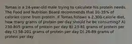 Tomas is a 24-year-old male trying to calculate his protein needs. The Food and Nutrition Board recommends that 10-35% of calories come from protein. If Tomas follows a 2,300-calorie diet, how many grams of protein per day should he be consuming? A) 230-805 grams of protein per day B) 23-81 grams of protein per day C) 58-201 grams of protein per day D) 26-89 grams of protein per day