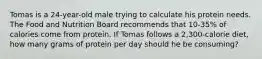 Tomas is a 24-year-old male trying to calculate his protein needs. The Food and Nutrition Board recommends that 10-35% of calories come from protein. If Tomas follows a 2,300-calorie diet, how many grams of protein per day should he be consuming?