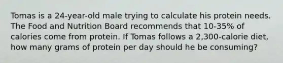 Tomas is a 24-year-old male trying to calculate his protein needs. The Food and Nutrition Board recommends that 10-35% of calories come from protein. If Tomas follows a 2,300-calorie diet, how many grams of protein per day should he be consuming?