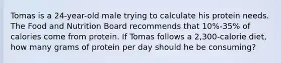 Tomas is a 24-year-old male trying to calculate his protein needs. The Food and Nutrition Board recommends that 10%-35% of calories come from protein. If Tomas follows a 2,300-calorie diet, how many grams of protein per day should he be consuming?