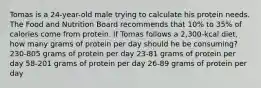 Tomas is a 24-year-old male trying to calculate his protein needs. The Food and Nutrition Board recommends that 10% to 35% of calories come from protein. If Tomas follows a 2,300-kcal diet, how many grams of protein per day should he be consuming? 230-805 grams of protein per day 23-81 grams of protein per day 58-201 grams of protein per day 26-89 grams of protein per day