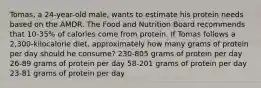 Tomas, a 24-year-old male, wants to estimate his protein needs based on the AMDR. The Food and Nutrition Board recommends that 10-35% of calories come from protein. If Tomas follows a 2,300-kilocalorie diet, approximately how many grams of protein per day should he consume? 230-805 grams of protein per day 26-89 grams of protein per day 58-201 grams of protein per day 23-81 grams of protein per day