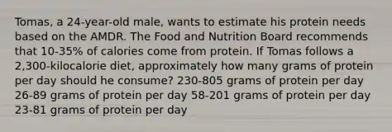 Tomas, a 24-year-old male, wants to estimate his protein needs based on the AMDR. The Food and Nutrition Board recommends that 10-35% of calories come from protein. If Tomas follows a 2,300-kilocalorie diet, approximately how many grams of protein per day should he consume? 230-805 grams of protein per day 26-89 grams of protein per day 58-201 grams of protein per day 23-81 grams of protein per day