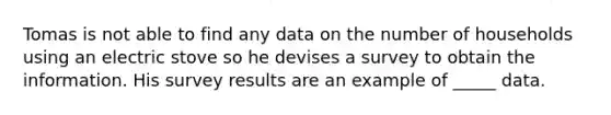 Tomas is not able to find any data on the number of households using an electric stove so he devises a survey to obtain the information. His survey results are an example of _____ data.