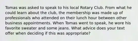 Tomas was asked to speak to his local Rotary Club. From what he could learn about the club, the membership was made up of professionals who attended on their lunch hour between other business appointments. When Tomas went to speak, he wore his favorite sweater and some jeans. What advice does your text offer when deciding if this was appropriate?