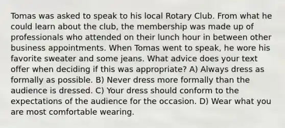 Tomas was asked to speak to his local Rotary Club. From what he could learn about the club, the membership was made up of professionals who attended on their lunch hour in between other business appointments. When Tomas went to speak, he wore his favorite sweater and some jeans. What advice does your text offer when deciding if this was appropriate? A) Always dress as formally as possible. B) Never dress more formally than the audience is dressed. C) Your dress should conform to the expectations of the audience for the occasion. D) Wear what you are most comfortable wearing.