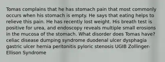 Tomas complains that he has stomach pain that most commonly occurs when his stomach is empty. He says that eating helps to relieve this pain. He has recently lost weight. His breath test is positive for urea, and endoscopy reveals multiple small erosions in the mucosa of the stomach. What disorder does Tomas have? celiac disease dumping syndrome duodenal ulcer dysphagia gastric ulcer hernia peritonitis pyloric stenosis UGIB Zollinger-Ellison Syndrome