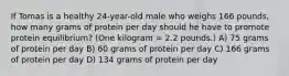 If Tomas is a healthy 24-year-old male who weighs 166 pounds, how many grams of protein per day should he have to promote protein equilibrium? (One kilogram = 2.2 pounds.) A) 75 grams of protein per day B) 60 grams of protein per day C) 166 grams of protein per day D) 134 grams of protein per day