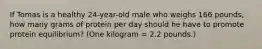 If Tomas is a healthy 24-year-old male who weighs 166 pounds, how many grams of protein per day should he have to promote protein equilibrium? (One kilogram = 2.2 pounds.)