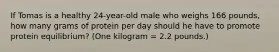 If Tomas is a healthy 24-year-old male who weighs 166 pounds, how many grams of protein per day should he have to promote protein equilibrium? (One kilogram = 2.2 pounds.)