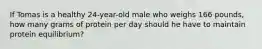 If Tomas is a healthy 24-year-old male who weighs 166 pounds, how many grams of protein per day should he have to maintain protein equilibrium?