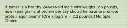 If Tomas is a healthy 24-year-old male who weighs 166 pounds, how many grams of protein per day should he have to promote protein equilibrium? (One kilogram = 2.2 pounds.) Multiple Choice