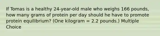 If Tomas is a healthy 24-year-old male who weighs 166 pounds, how many grams of protein per day should he have to promote protein equilibrium? (One kilogram = 2.2 pounds.) Multiple Choice