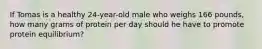 If Tomas is a healthy 24-year-old male who weighs 166 pounds, how many grams of protein per day should he have to promote protein equilibrium?